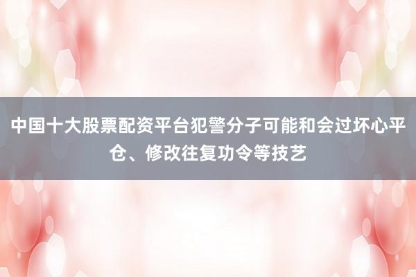 中国十大股票配资平台犯警分子可能和会过坏心平仓、修改往复功令等技艺