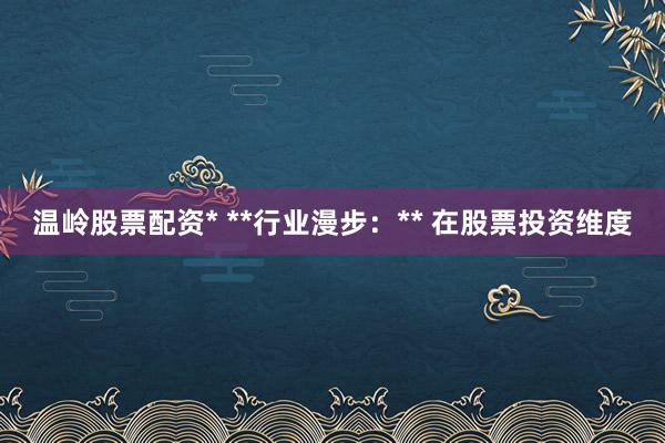 温岭股票配资* **行业漫步:** 在股票投资维度