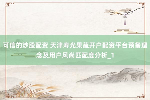 可信的炒股配资 天津寿光果蔬开户配资平台预备理念及用户风尚匹配度分析_1
