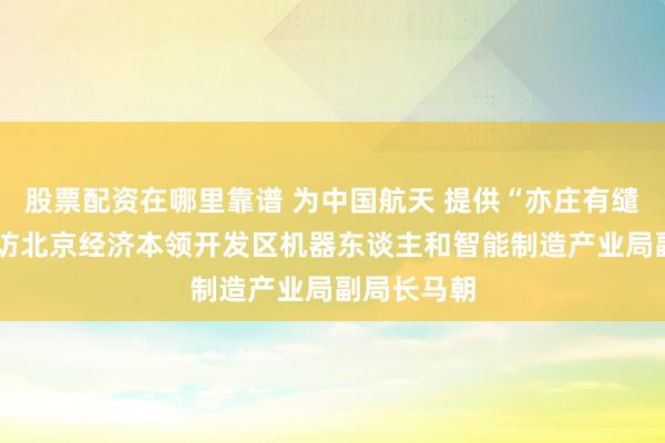 股票配资在哪里靠谱 为中国航天 提供“亦庄有缱绻”——专访北京经济本领开发区机器东谈主和智能制造产业局副局长马朝