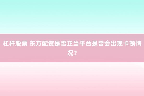 杠杆股票 东方配资是否正当平台是否会出现卡顿情况？