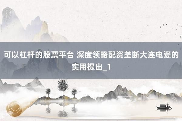 可以杠杆的股票平台 深度领略配资垄断大连电瓷的实用提出_1