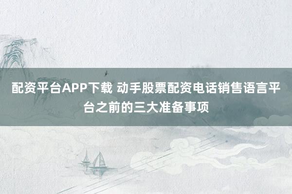 配资平台APP下载 动手股票配资电话销售语言平台之前的三大准备事项