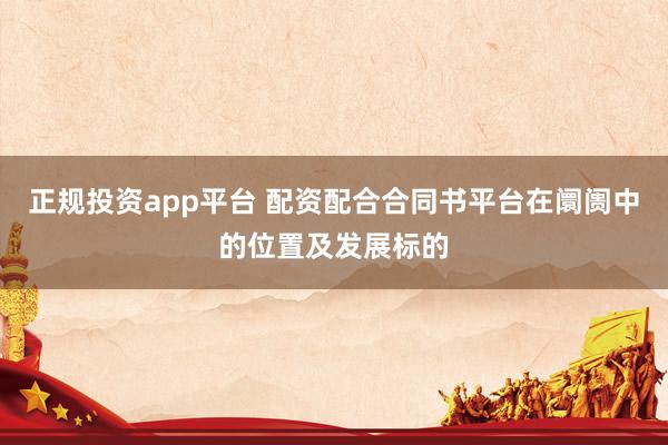 正规投资app平台 配资配合合同书平台在阛阓中的位置及发展标的