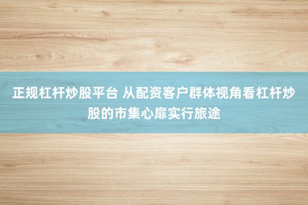 正规杠杆炒股平台 从配资客户群体视角看杠杆炒股的市集心扉实行旅途