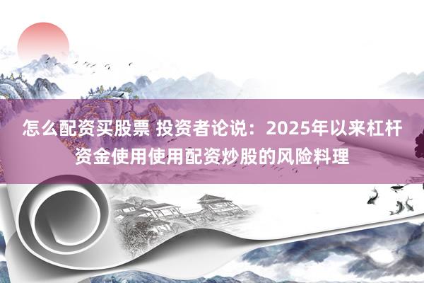 怎么配资买股票 投资者论说:2025年以来杠杆资金使用使用配资炒股的风险料理