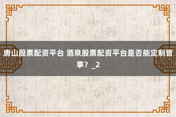 唐山股票配资平台 酒泉股票配资平台是否能定制管事？_2