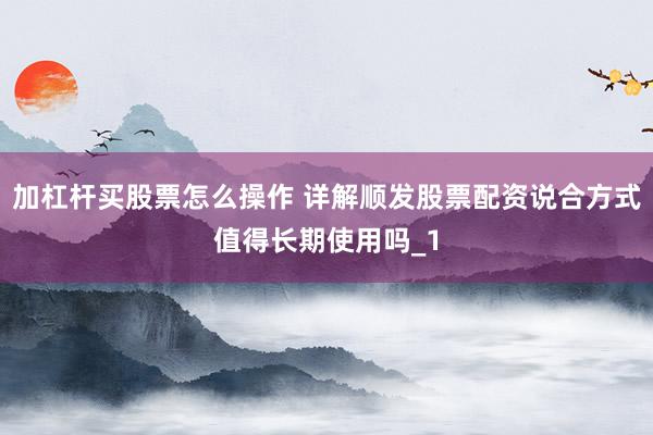 加杠杆买股票怎么操作 详解顺发股票配资说合方式值得长期使用吗_1