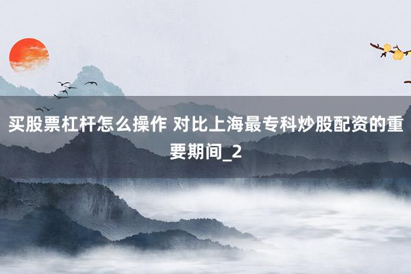 买股票杠杆怎么操作 对比上海最专科炒股配资的重要期间_2