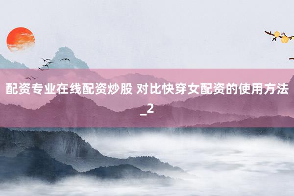 配资专业在线配资炒股 对比快穿女配资的使用方法_2